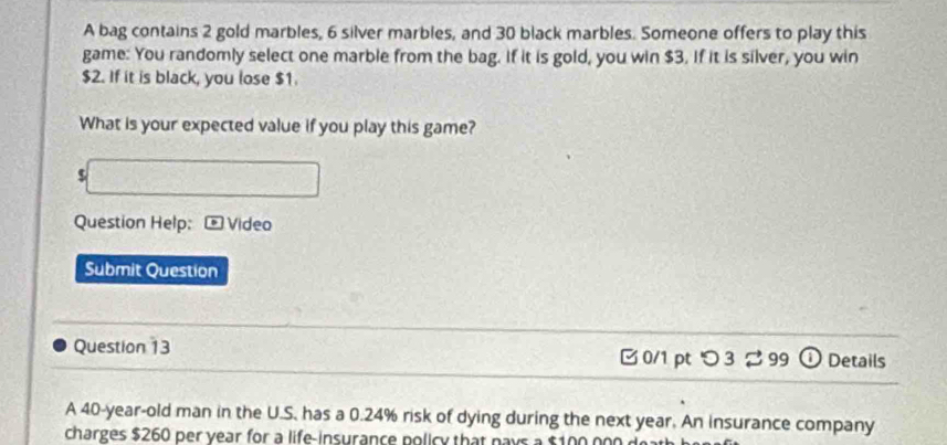 A bag contains 2 gold marbles, 6 silver marbles, and 30 black marbles. Someone offers to play this 
game: You randomly select one marble from the bag. If it is gold, you win $3. If it is silver, you win
$2. If it is black, you lose $1. 
What is your expected value if you play this game?
$
Question Help: - Video 
Submit Question 
Question 13 
B 0/1 pt つ 3 % 99 o Details 
A 40-year -old man in the U.S. has a 0.24% risk of dying during the next year. An insurance company 
charges $260 per year for a life-insurance policy that pays a $100 000