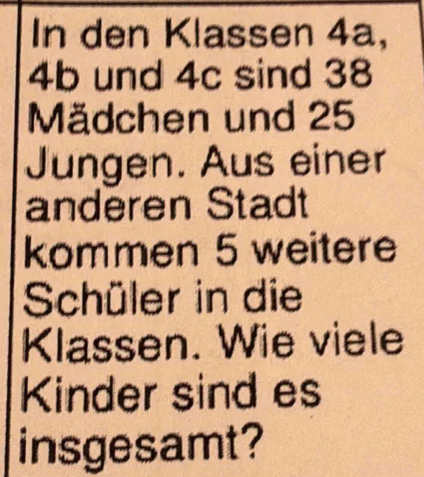 In den Klas sen 4a,
4b und 4c sind 38
Mädchen und 25
Jungen. Aus einer 
anderen Stadt 
kommen 5 weitere 
Schüler in die 
Klassen. Wie viele 
Kinder sind es 
insgesamt?