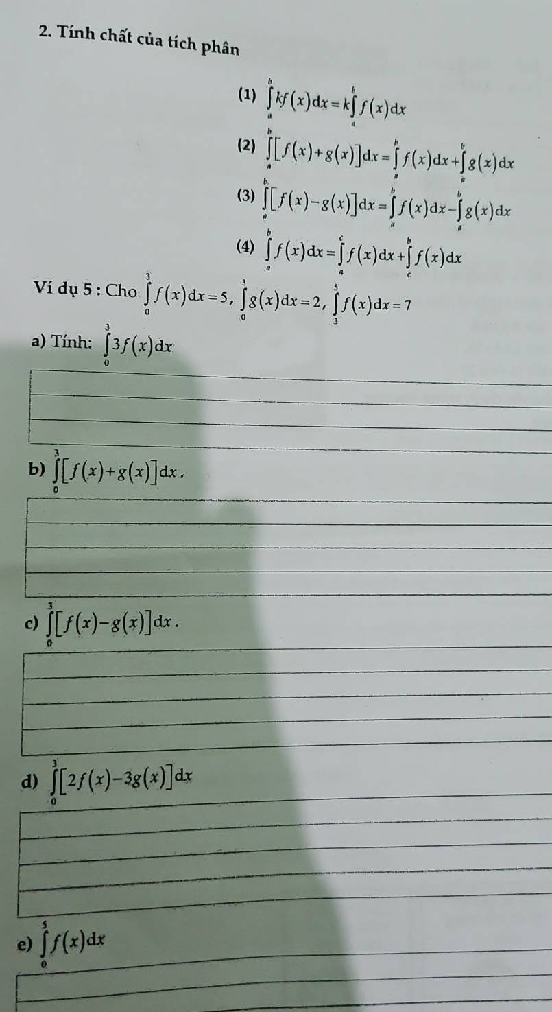 Tính chất của tích phân 
(1) ∈tlimits _a^bkf(x)dx=k∈tlimits _a^bf(x)dx
(2) ∈tlimits _a^b[f(x)+g(x)]dx=∈tlimits _a^bf(x)dx+∈tlimits _b^bg(x)dx
(3) ∈tlimits _a^b[f(x)-g(x)]dx=∈tlimits _a^bf(x)dx-∈tlimits _a^bg(x)dx
(4) ∈tlimits _a^bf(x)dx=∈tlimits _a^cf(x)dx+∈tlimits _c^bf(x)dx
Ví dụ 5 : Cho ∈tlimits _0^1f(x)dx=5, ∈tlimits _0^1g(x)dx=2, ∈tlimits _3^5f(x)dx=7
a) Tính: ∈tlimits _0^33f(x)dx
b) ∈tlimits _0^3[f(x)+g(x)]dx. 
c) ∈tlimits _0^3[f(x)-g(x)]dx. 
d) ∈tlimits _0^3[2f(x)-3g(x)]dx
e) ∈tlimits _0^5f(x)dx