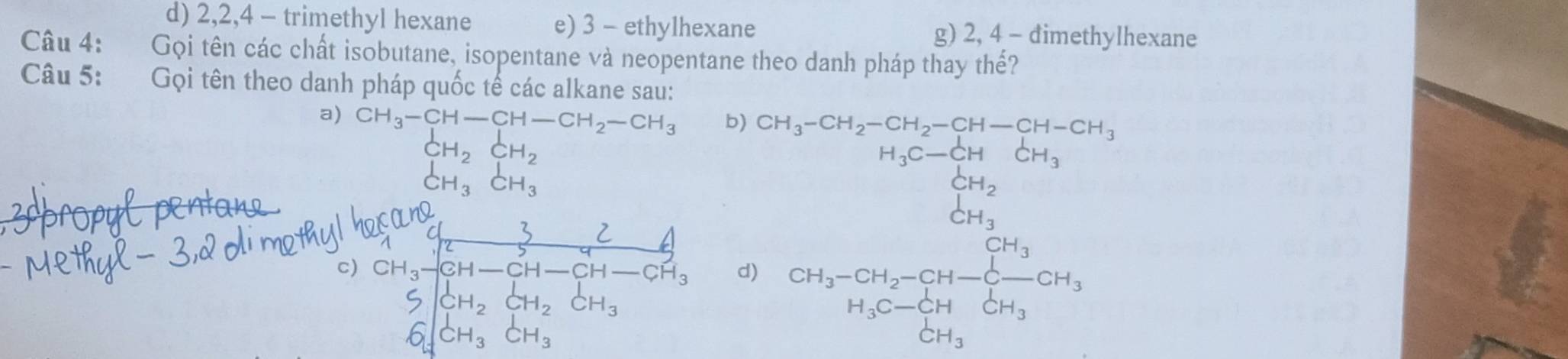 d) 2, 2, 4 - trimethyl hexane e) 3 - ethylhexane g) 2, 4 - đimethylhexane
Câu 4: Gọi tên các chất isobutane, isopentane và neopentane theo danh pháp thay thế?
Câu 5: Gọi tên theo danh pháp quốc tế các alkane sau:
a) CH_3-CH-CH-CH_2-CH_3 b)
CH_2CH_2
□ 
beginarrayr CHH_3CH_3endarray
CH_3-CH_2-CH_2-CH-CH-CH_3 H_C-CH_3CH_3CH_3 H_3C-CH_2OH_3 CH_3 H_3endarray
□ 
c) beginarrayr 324 432 CH_3frac 3CH-CH-CH-CH_3endarray  d) CH_3-CH_2-CH-Cl=CH_H_3C-CH_3CH_3CH_3
6∈t _2^CH_3dH_3