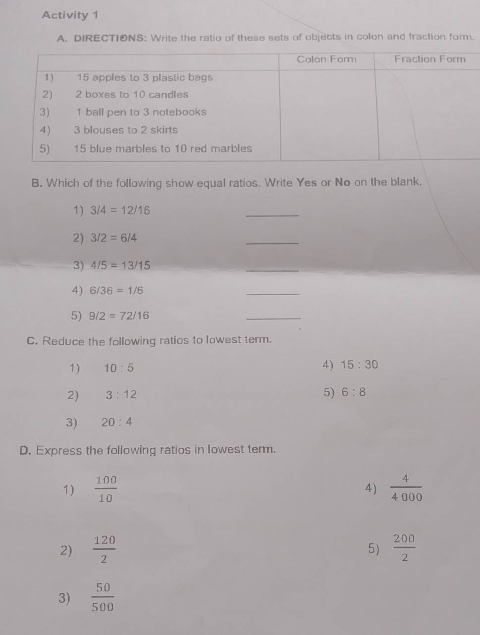 Activity 1 
A. DIRECTIONS: Write the ratio of these sets of objects in colon and fraction form. 
B. Which of the following show equal ratios. Write Yes or No on the blank. 
1) 3/4=12/16
_ 
2) 3/2=6/4
_ 
3) 4/5=13/15
_ 
4) 6/36=1/6
_ 
5) 9/2=72/16
_ 
C. Reduce the following ratios to lowest term. 
1) 10:5
4) 15:30
2) 3:12
5) 6:8
3) 20:4
D. Express the following ratios in lowest term. 
1)  100/10   4/4000 
4) 
2)  120/2   200/2 
5) 
3)  50/500 