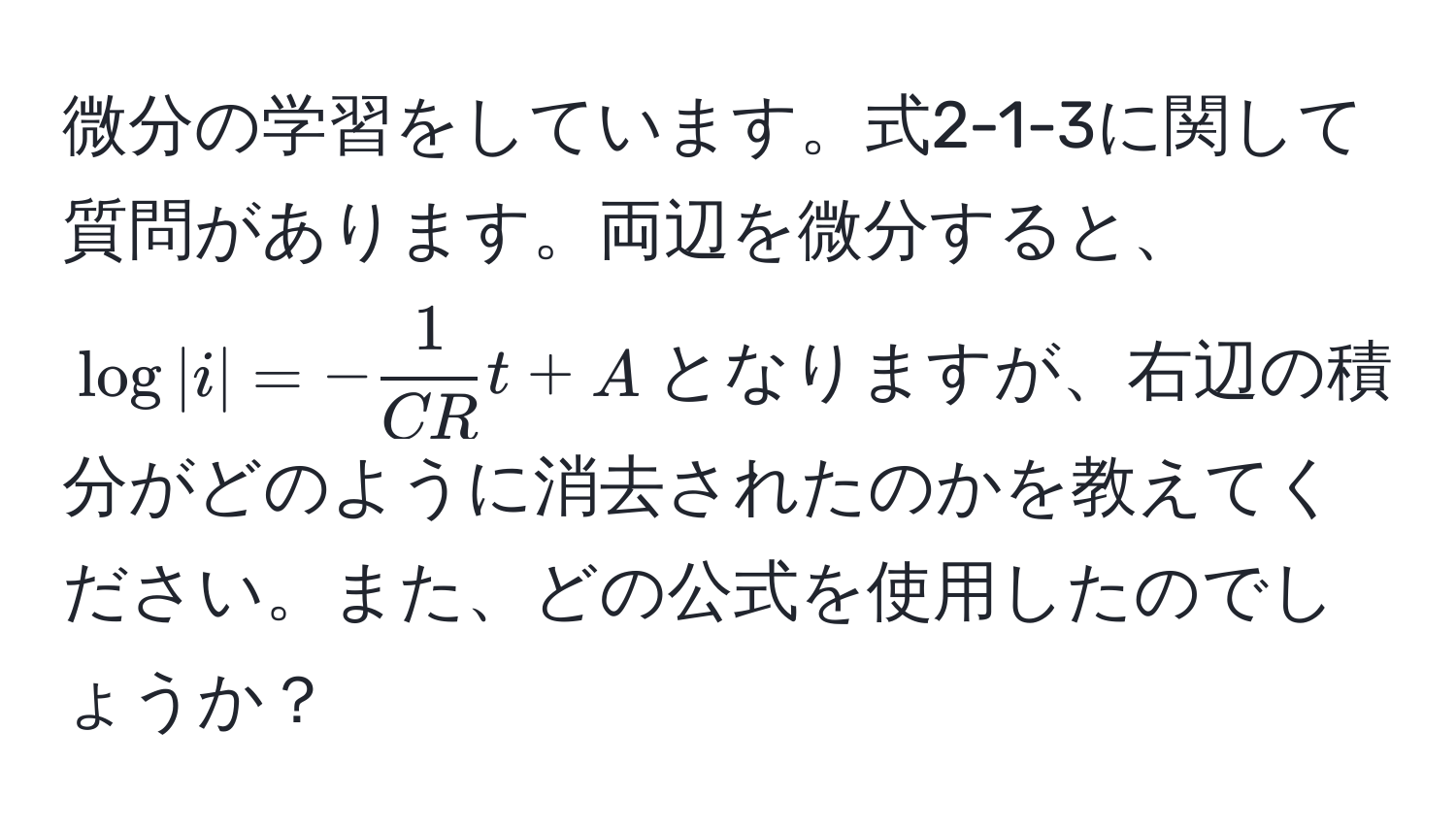 微分の学習をしています。式2-1-3に関して質問があります。両辺を微分すると、$log |i| = - 1/CR t + A$となりますが、右辺の積分がどのように消去されたのかを教えてください。また、どの公式を使用したのでしょうか？