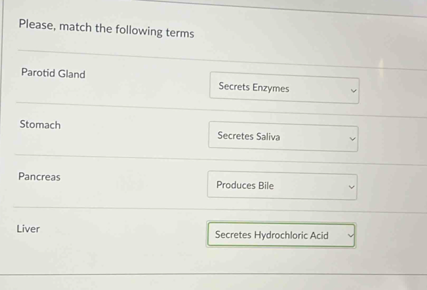 Please, match the following terms 
Parotid Gland Secrets Enzymes 
Stomach 
Secretes Saliva 
Pancreas 
Produces Bile 
Liver Secretes Hydrochloric Acid