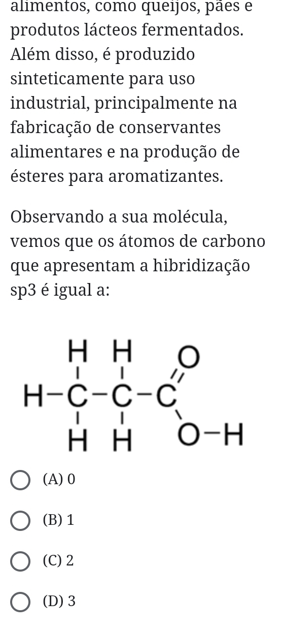 alimentos, como queijos, pães e
produtos lácteos fermentados.
Além disso, é produzido
sinteticamente para uso
industrial, principalmente na
fabricação de conservantes
alimentares e na produção de
ésteres para aromatizantes.
Observando a sua molécula,
vemos que os átomos de carbono
que apresentam a hibridização
sp3 é igual a:
(A)0
(B) 1
(C)2
(D) 3