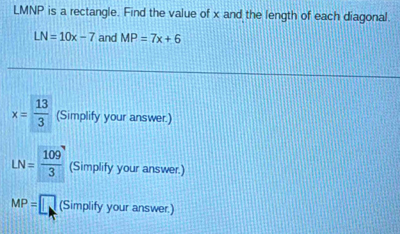 LMNP is a rectangle. Find the value of x and the length of each diagonal.
LN=10x-7 and MP=7x+6
x= 13/3  (Simplify your answer.)
LN= 109/3  (Simplify your answer.)
MP=□ (Simplify your answer.)