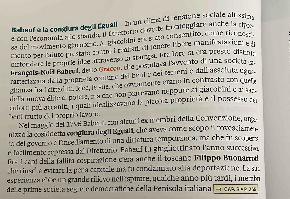 Babeuf e la congiura degli Eguali In un clima di tensione sociale altissima
e con l’economia allo sbando, il Direttorio dovette fronteggiare anche la ripre-
sa del movimento giacobino. Ai giacobini era stato consentito, come riconosci-
mento per l’aiuto prestato contro i realisti, di tenere libere manifestazioni e di
diffondere le proprie idee attraverso la stampa. Fra loro si era presto distinto
François-Noël Babeuf, detto Gracco, che postulava l’avvento di una società ca-
ratterizzata dalla proprietà comune dei beni e dei terreni e dall’assoluta ugua-
glianza fra i cittadini. Idee, le sue, che ovviamente erano in contrasto con quelle
della nuova élite al potere, ma che non piacevano neppure ai giacobini e ai san-
culotti più accaniti, i quali idealizzavano la piccola proprietà e il possesso dei
beni frutto del proprio lavoro.
Nel maggio del 1796 Babeuf, con alcuni ex membri della Convenzione, orga-
nizzò la cosiddetta congiura degli Eguali, che aveva come scopo il rovesciamen-
to del governo e l’insediamento di una dittatura temporanea, ma che fu scoperta
e facilmente repressa dal Direttorio. Babeuf fu ghigliottinato l’anno successivo.
Fra i capi della fallita cospirazione c’era anche il toscano Filippo Buonarroti,
che riuscì a evitare la pena capitale ma fu condannato alla deportazione. La sua
esperienza ebbe un grande rilievo nell’ispirare, qualche anno più tardi, i membri
delle prime società segrete democratiche della Penisola italiana CAP. 8 • P. 265 .