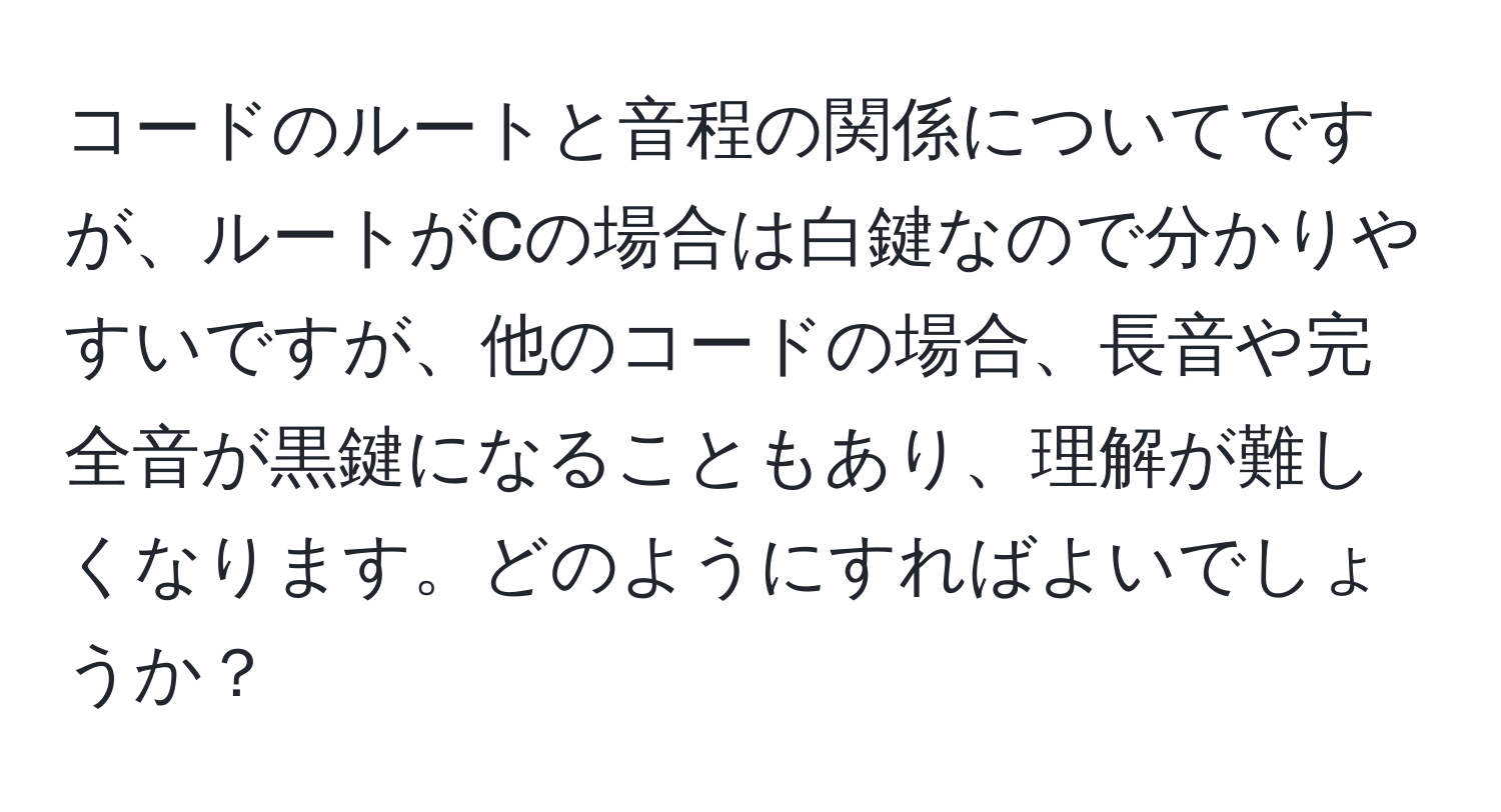 コードのルートと音程の関係についてですが、ルートがCの場合は白鍵なので分かりやすいですが、他のコードの場合、長音や完全音が黒鍵になることもあり、理解が難しくなります。どのようにすればよいでしょうか？