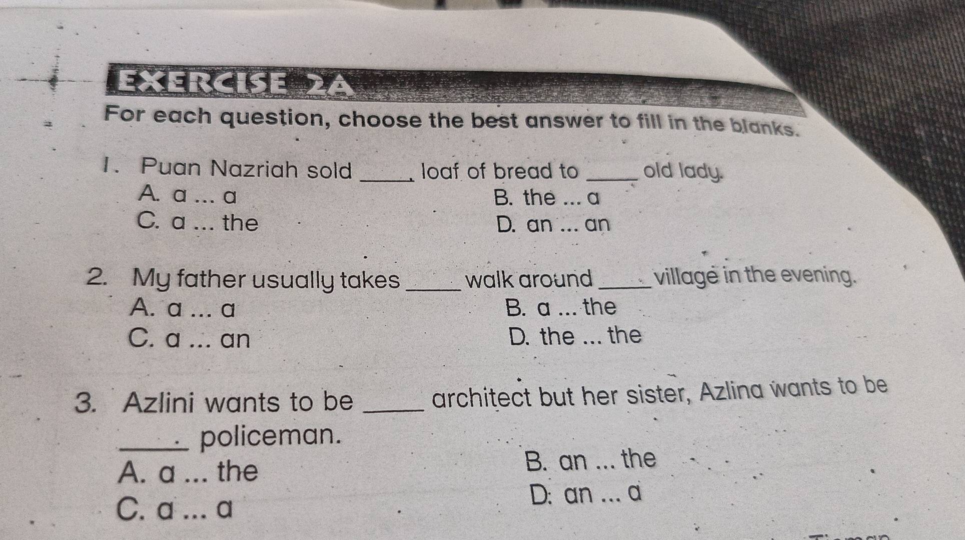 exercise 2ª
For each question, choose the best answer to fill in the blanks.
1. Puan Nazriah sold _loaf of bread to _old lady.
A. a …. a B. the ... a
C. a ... the D. an ... an
2. My father usually takes_ walk around_ village in the evening.
A. a ... a B. a ... the
C. a ... an D. the ... the
3. Azlini wants to be_
architect but her sister, Azlina wants to be
_policeman.
A. a ... the B. an ... the
C. a ... a
D: an .. a