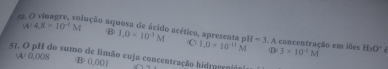 aação aquosa de ácido acético, apresenta pH
(A) 4.8* 10^(-2)M B 1.0* 10^3M C 1.0* 10^(-11)M =3. A concentração em iões 3* 10^(-1)M H_1O^+
D
51. O pH do sumo de limão cuja concentração hidrogrno
(A) 0.008 (B) 0.001