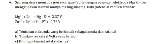 Seorang siswa mencoba merancang sel Volta dengan pasangan elektroda Mg/Zn dan 
menggunakan larutan ionnya masing-masing. Data potensial reduksi standar:
Mg^(2+)+2e^-to MgE^0=-2,37V
Zn^(2+)+2e^-to ZnE^0=-0,76V
a) Tentukan elektroda yang bertindak sebagai anoda dan katoda! 
b) Tuliskan reaksi sel Volta yang terjadi! 
c) Hitung potensial sel standarnya!