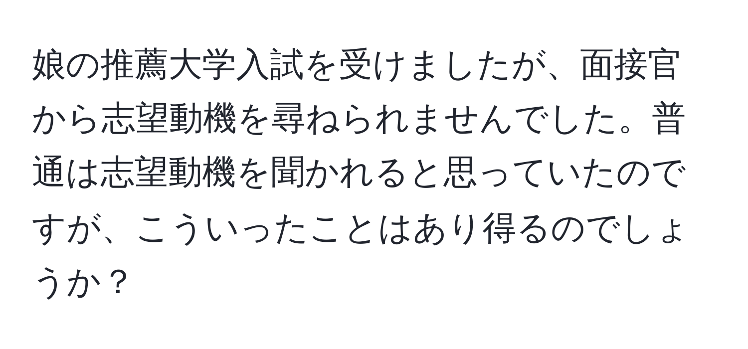 娘の推薦大学入試を受けましたが、面接官から志望動機を尋ねられませんでした。普通は志望動機を聞かれると思っていたのですが、こういったことはあり得るのでしょうか？