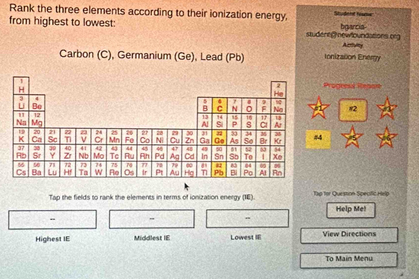 Rank the three elements according to their ionization energy, Student Sume 
from highest to lowest: bgarcia- 
student@ newfoundations org 
Activity 
Carbon (C), Germanium (Ge), Lead (Pb) Ionization Energy 
rogrest Repart 
#2 
Tap the fields to rank the elements in terms of ionization energy (IE). Tập for Question Specific Help 
Help Me! 
- 
Highest IE Middlest IE Lowest IE View Directions 
To Main Menu