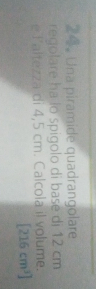 Una piramide quadrangolare 
regolare ha lo spigolo di base di 12 cm
e Taltezza di 4,5 cm. Calcola il volume.
[216cm^3]
