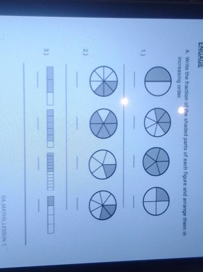 ENGAGE 
A. Write the fraction of the shaded parts of each figure and arrange them in 
increasing order. 
1.) 
_ 
_ 
_ 
_ 
__ 
2.) 
_ 
_ 
_ 
_ 
_ 
_ 
3.) 
_ 
_ 
_ 
_ 
Q4_MATH3,LESSON 1