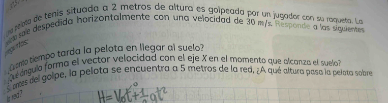 no pelota de tenis situada a 2 metros de altura es golpeada por un jugador con su raqueta. La 
elota sale despedida horizontalmente con una velocidad de 30 m/s. Responde a las siguientes 
Cuanto tiempo tarda la pelota en llegar al suelo? 
Qué ángulo forma el vector velocidad con el eje X en el momento que alcanza el suelo 
santes del golpe, la pelota se encuentra a 5 metros de la red. ¿A qué altura pasa la pelota sobre 
la red?