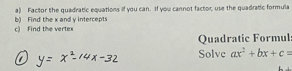 Factor the quadratic equations if you can. If you cannot factor, use the quadratic formula 
b) Find the x and y intercepts 
c) Find the vertex 
Quadratic Formul: 
Solve ax^2+bx+c=
h+