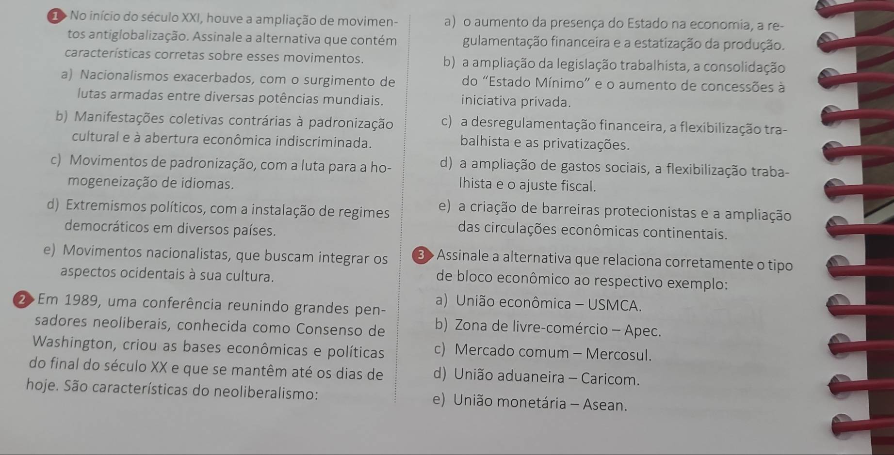 > No início do século XXI, houve a ampliação de movimen- a) o aumento da presença do Estado na economia, a re-
tos antiglobalização. Assinale a alternativa que contém gulamentação financeira e a estatização da produção.
características corretas sobre esses movimentos. b) a ampliação da legislação trabalhista, a consolidação
a) Nacionalismos exacerbados, com o surgimento de do "Estado Mínimo” e o aumento de concessões à
lutas armadas entre diversas potências mundiais. iniciativa privada.
b) Manifestações coletivas contrárias à padronização c) a desregulamentação financeira, a flexibilização tra-
cultural e à abertura econômica indiscriminada.
balhista e as privatizações.
c) Movimentos de padronização, com a luta para a ho- d) a ampliação de gastos sociais, a flexibilização traba-
mogeneização de idiomas. lhista e o ajuste fiscal.
d) Extremismos políticos, com a instalação de regimes
e) a criação de barreiras protecionistas e a ampliação
democráticos em diversos países.
das circulações econômicas continentais.
e) Movimentos nacionalistas, que buscam integrar os 3 > Assinale a alternativa que relaciona corretamente o tipo
aspectos ocidentais à sua cultura.
de bloco econômico ao respectivo exemplo:
a) União econômica - USMCA.
2>Em 1989, uma conferência reunindo grandes pen-
sadores neoliberais, conhecida como Consenso de b) Zona de livre-comércio - Apec.
Washington, criou as bases econômicas e políticas c) Mercado comum - Mercosul.
do final do século XX e que se mantêm até os dias de d) União aduaneira - Caricom.
hoje. São características do neoliberalismo: e) União monetária - Asean.