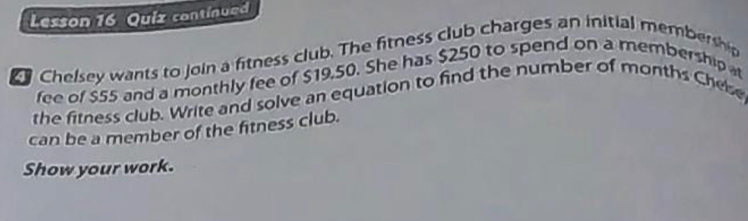 Lesson 16 Quiz continued 
Chelsey wants to join a fitness club. The fitness club charges an initial membership 
fee of $55 and a monthly fee of $19,50. She has $250 to spend on a membership 
the fitness club. Write and solve an equation to find the number of months Chese 
can be a member of the fitness club. 
Show your work.