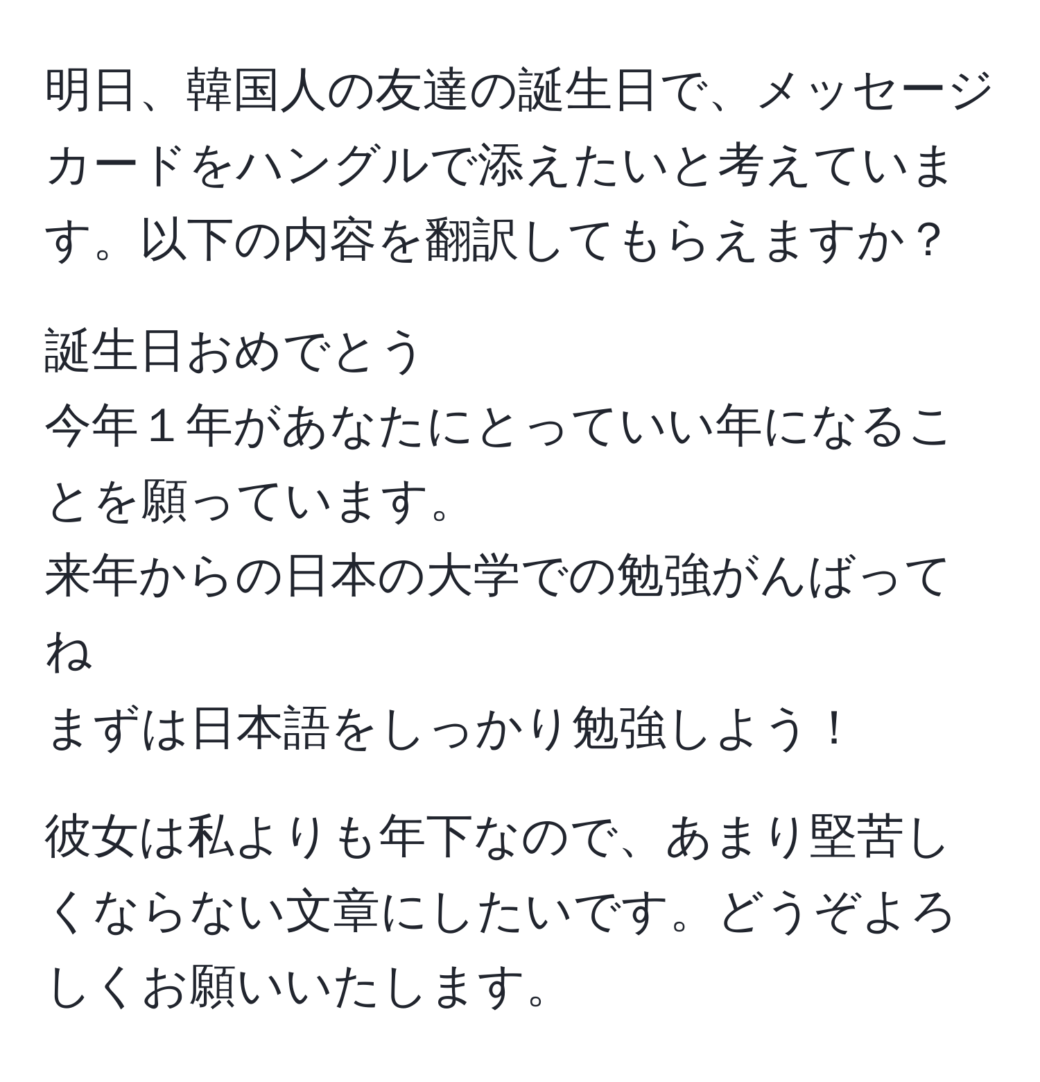 明日、韓国人の友達の誕生日で、メッセージカードをハングルで添えたいと考えています。以下の内容を翻訳してもらえますか？

誕生日おめでとう
今年１年があなたにとっていい年になることを願っています。
来年からの日本の大学での勉強がんばってね
まずは日本語をしっかり勉強しよう！

彼女は私よりも年下なので、あまり堅苦しくならない文章にしたいです。どうぞよろしくお願いいたします。