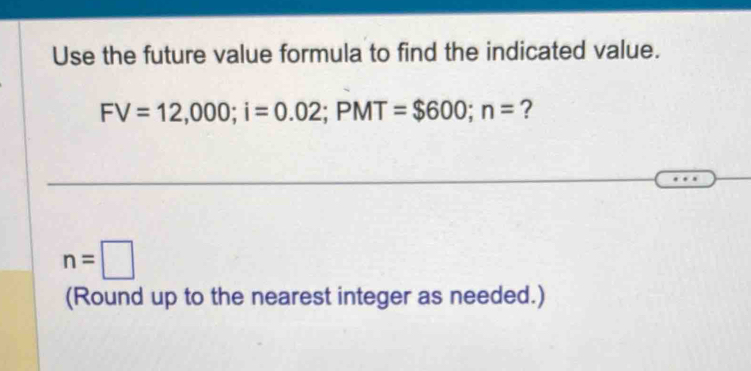 Use the future value formula to find the indicated value.
FV=12,000; i=0.02; PMT=$600; n= ?
n=□
(Round up to the nearest integer as needed.)