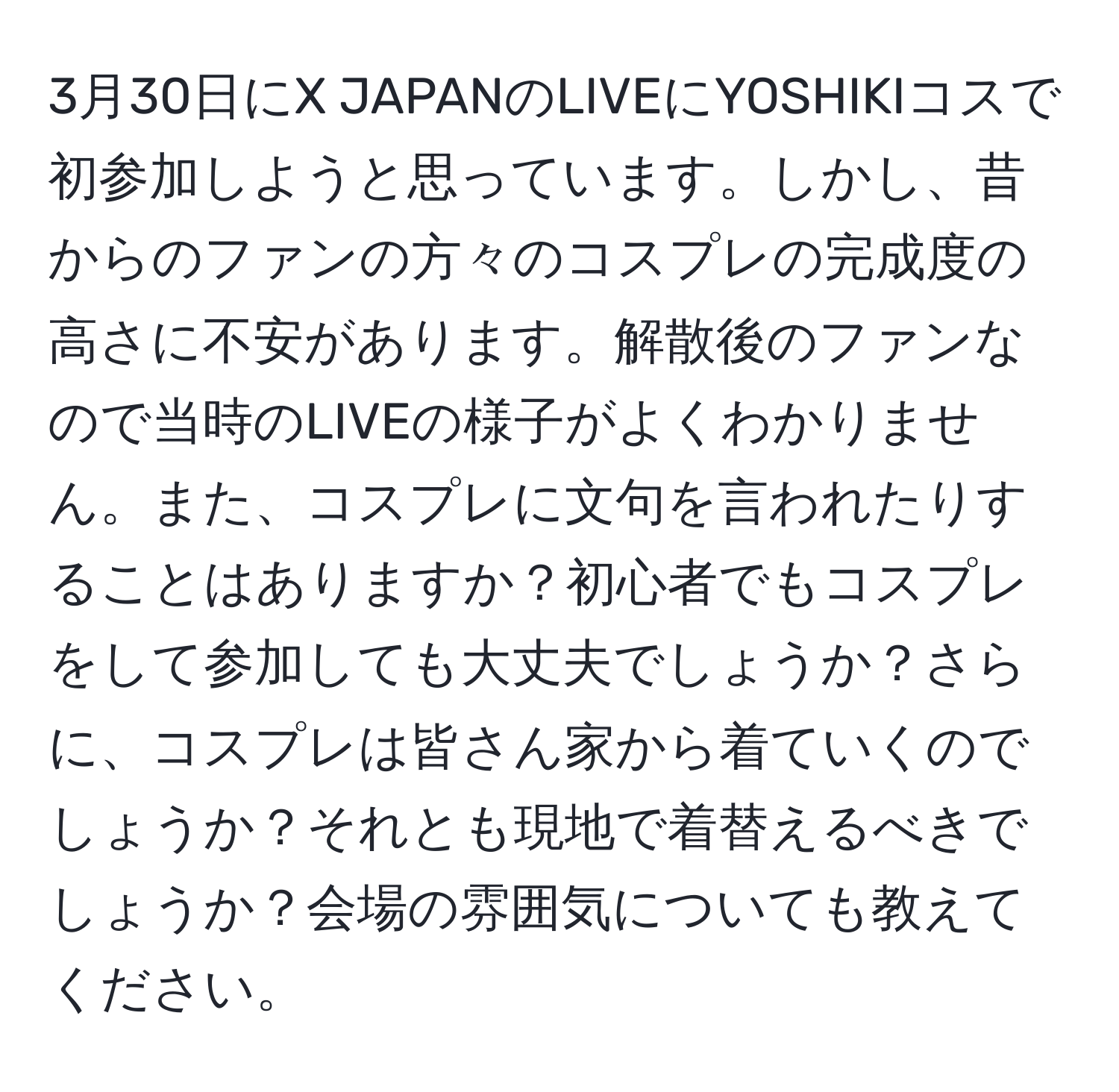 3月30日にX JAPANのLIVEにYOSHIKIコスで初参加しようと思っています。しかし、昔からのファンの方々のコスプレの完成度の高さに不安があります。解散後のファンなので当時のLIVEの様子がよくわかりません。また、コスプレに文句を言われたりすることはありますか？初心者でもコスプレをして参加しても大丈夫でしょうか？さらに、コスプレは皆さん家から着ていくのでしょうか？それとも現地で着替えるべきでしょうか？会場の雰囲気についても教えてください。