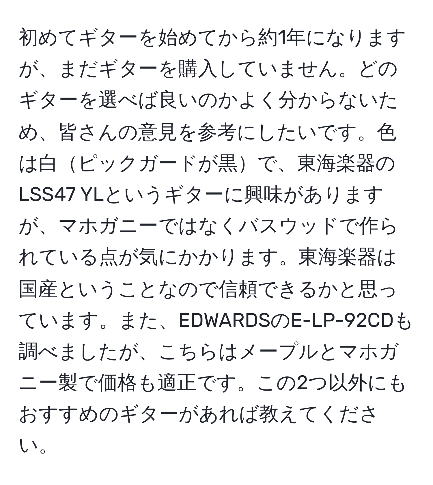 初めてギターを始めてから約1年になりますが、まだギターを購入していません。どのギターを選べば良いのかよく分からないため、皆さんの意見を参考にしたいです。色は白ピックガードが黒で、東海楽器のLSS47 YLというギターに興味がありますが、マホガニーではなくバスウッドで作られている点が気にかかります。東海楽器は国産ということなので信頼できるかと思っています。また、EDWARDSのE-LP-92CDも調べましたが、こちらはメープルとマホガニー製で価格も適正です。この2つ以外にもおすすめのギターがあれば教えてください。