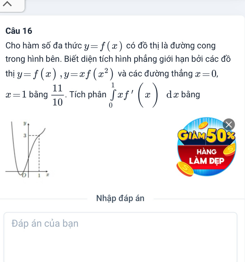 Cho hàm số đa thức y=f(x) có đồ thị là đường cong 
trong hình bên. Biết diện tích hình phẳng giới hạn bởi các đồ 
thị y=f(x), y=xf(x^2) và các đường thẳng x=0,
x=1 bằng  11/10 . Tích phân ∈tlimits _0^1xf'(x) d x bằng 
Nhập đáp án 
Đáp án của bạn