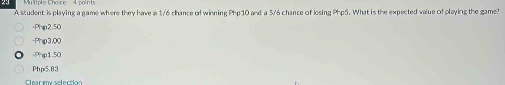 A student is playing a game where they have a 1/6 chance of winning Php10 and a 5/6 chance of losing Php5. What is the expected value of playing the game?
-Php2.50
-Php3.00
-Php1.50
Php5.83
Cear my selection