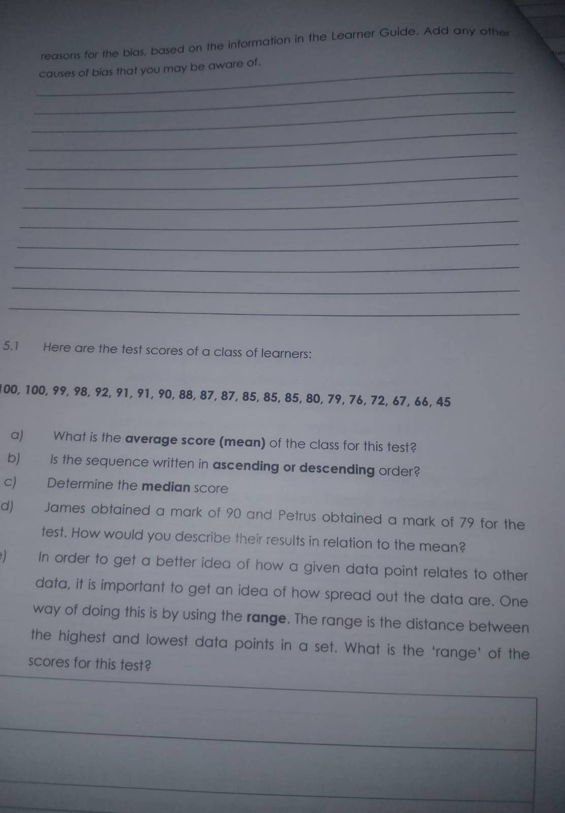 reasons for the bias, based on the information in the Learner Guide. Add any other 
_causes of bias that you may be aware of. 
_ 
_ 
_ 
_ 
_ 
_ 
_ 
_ 
_ 
_ 
_ 
5.1 Here are the test scores of a class of learners:
100, 100, 99, 98, 92, 91, 91, 90, 88, 87, 87, 85, 85, 85, 80, 79, 76, 72, 67, 66, 45
a) What is the average score (mean) of the class for this test? 
b) Is the sequence written in ascending or descending order? 
c) Determine the median score 
d) James obtained a mark of 90 and Petrus obtained a mark of 79 for the 
test. How would you describe their results in relation to the mean? 
In order to get a better idea of how a given data point relates to other 
data, it is important to get an idea of how spread out the data are. One 
way of doing this is by using the range. The range is the distance between 
the highest and lowest data points in a set. What is the ‘range' of the 
scores for this test?