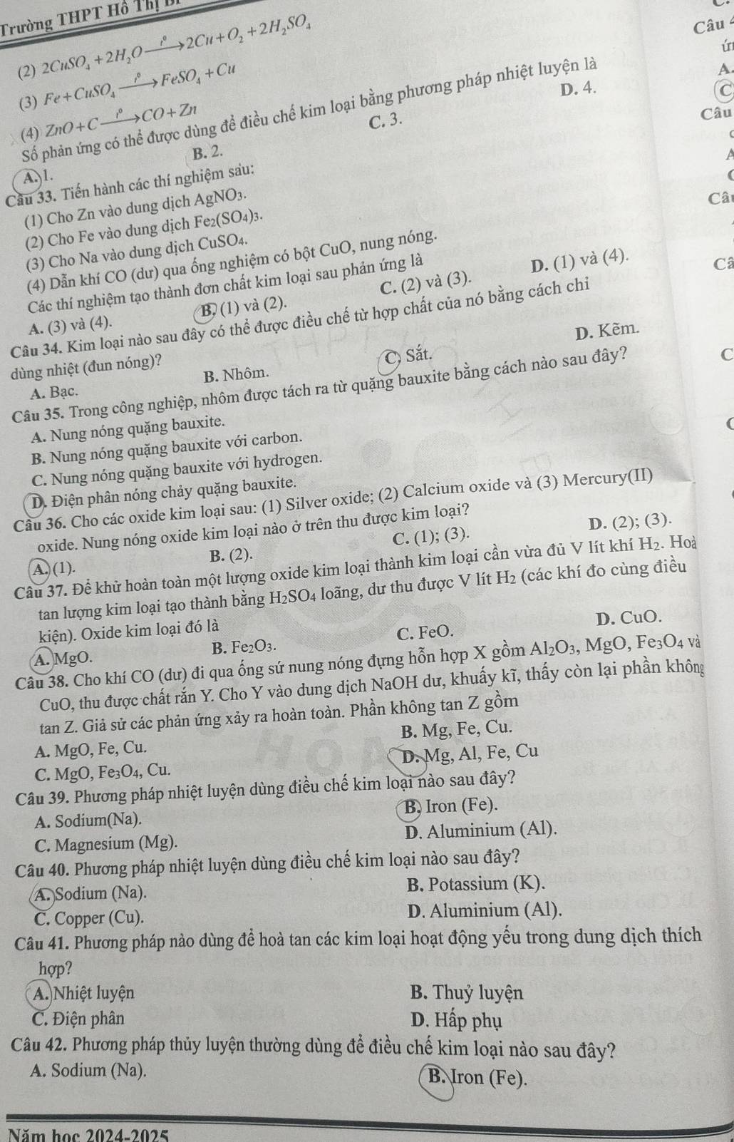 Trường THPT Hồ ThịB
(2) 2CuSO_4+2H_2Oxrightarrow i°2Cu+O_2+2H_2SO_4
Câu 4
ú
(3) Fe+CuSO_4xrightarrow iFeSO_4+Cu
D. 4. C
(4) ZnO+Cxrightarrow r°CO+Zn ng đề điều chế kim loại bằng phương pháp nhiệt luyện là
A
C. 3.
Câu
Số p
B. 2.
A)1.
Câu 33. Tiến hành các thí nghiệm sau:
(1) Cho Zn vào dung dịch AgNO3.
Câ
(2) Cho Fe vào dung dịch Fe₂(S O_4): I
(3) Cho Na vào dung dịch CuSO₄.
(4) Dẫn khí CO (dư) qua ống nghiệm có bột CuO, nung nóng.
Các thí nghiệm tạo thành đơn chất kim loại sau phản ứng là
D. (1) và (4).
Câ
A. (3) và (4). B. (1) và (2). C. (2) và (3).
Câu 34. Kim loại nào sau đây có thể được điều chế từ hợp chất của nó bằng cách chỉ
D. Kèm.
dùng nhiệt (đun nóng)?
A. Bạc. B. Nhôm. C) Sắt.
Câu 35. Trong công nghiệp, nhôm được tách ra từ quặng bauxite bằng cách nào sau đây?
C
A. Nung nóng quặng bauxite.
B. Nung nóng quặng bauxite với carbon.
C. Nung nóng quặng bauxite với hydrogen. (
D. Điện phân nóng chảy quặng bauxite.
Câu 36. Cho các oxide kim loại sau: (1) Silver oxide; (2) Calcium oxide và (3) Mercury(II)
D. (2); (3).
oxide. Nung nóng oxide kim loại nào ở trên thu được kim loại?
A. (1). B. (2). C. (1); (3).
Câu 37. Để khử hoàn toàn một lượng oxide kim loại thành kim loại cần vừa đủ V lít khí H_2. Hoà
tan lượng kim loại tạo thành bằng H₂SO4 loãng, dư thu được V lít H2 (các khí đo cùng điều
kiện). Oxide kim loại đó là
D. CuO.
A. MgO. B. Fe₂O3. C. FeO.
Câu 38. Cho khí CO (dư) đi qua ống sứ nung nóng đựng hỗn hợp X gồm Al_2O_3 , MgO, Fe₃O4 và
CuO, thu được chất rắn Y. Cho Y vào dung dịch NaOH dư, khuấy kĩ, thấy còn lại phần không
tan Z. Giả sử các phản ứng xảy ra hoàn toàn. Phần không tan Z gồm
A. MgO, Fe, Cu. B. Mg, Fe, Cu.
C. MgO, Fe₃O₄, Cu. D. Mg, Al, Fe, Cu
Câu 39. Phương pháp nhiệt luyện dùng điều chế kim loại nào sau đây?
A. Sodium(Na). B, Iron (Fe).
C. Magnesium (Mg). D. Aluminium (Al).
Câu 40. Phương pháp nhiệt luyện dùng điều chế kim loại nào sau đây?
A. Sodium (Na). B. Potassium (K).
C. Copper (Cu). D. Aluminium (Al).
Câu 41. Phương pháp nào dùng để hoà tan các kim loại hoạt động yểu trong dung dịch thích
hợp?
A. Nhiệt luyện B. Thuỷ luyện
C. Điện phân D. Hấp phụ
Câu 42. Phương pháp thủy luyện thường dùng để điều chế kim loại nào sau đây?
A. Sodium (Na). B. Iron (Fe).
Năm học 2024-2025