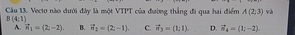 Vectơ nào dưới đây là một VTPT của đường thẳng đi qua hai điểm A(2;3) và
B(4;1)
A. vector n_1=(2;-2). B. vector n_2=(2;-1). C. vector n_3=(1;1). D. vector n_4=(1;-2).