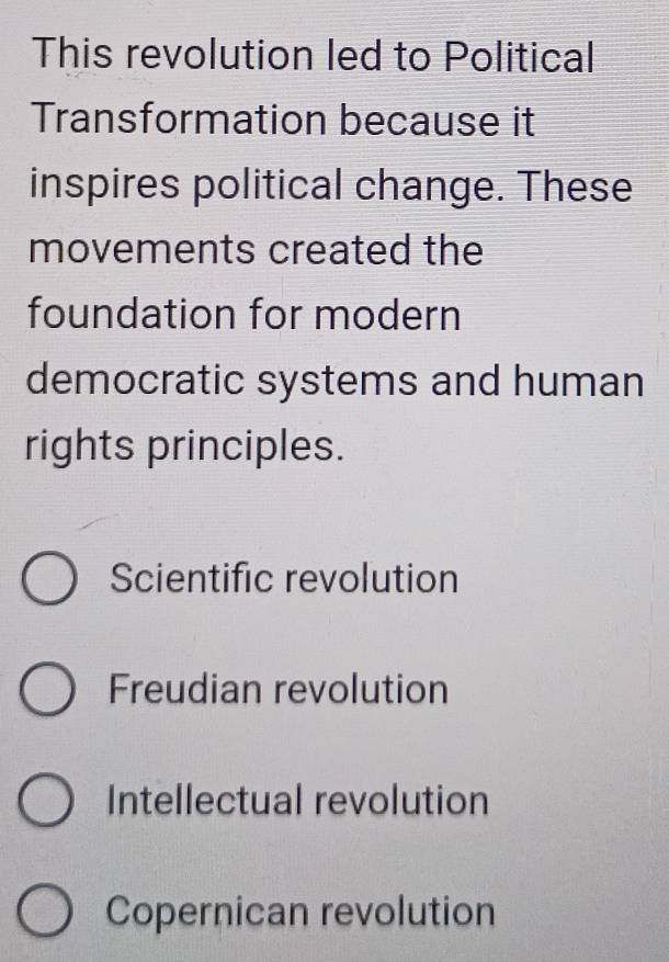 This revolution led to Political
Transformation because it
inspires political change. These
movements created the
foundation for modern
democratic systems and human
rights principles.
Scientific revolution
Freudian revolution
Intellectual revolution
Copernican revolution