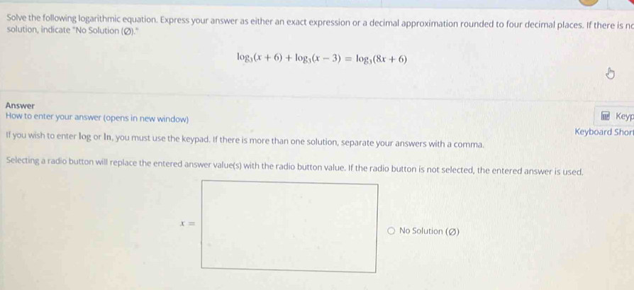 Solve the following logarithmic equation. Express your answer as either an exact expression or a decimal approximation rounded to four decimal places. If there is ne
solution, indicate "No Solution (Ø)."
log _3(x+6)+log _3(x-3)=log _3(8x+6)
Answer
How to enter your answer (opens in new window) Keyp
Keyboard Shor
If you wish to enter log or In, you must use the keypad. If there is more than one solution, separate your answers with a comma.
Selecting a radio button will replace the entered answer value(s) with the radio button value. If the radio button is not selected, the entered answer is used.
No Solution (Ø)