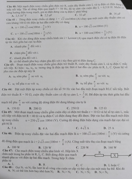 Câu 40; Một mạch điện xoay chiều gồm điện trở R, cuộn đây thuần cảm L và tụ điện có điện dung ở
mắc nổi tiếp. Tần số đòng điện qua mạch f=50Hz, , độ tự cảm của cuộn đây L=0.318H
1. Muồn có
cộng hướng điện trong mạch, giá trị điện dung của tụ điện C phải bằng D. 16 µF
A. 2.5.10^4F B. 2.2mu F C. 32 µF
Câu 41 : Dòng điện xoay chiều có đạng: i=sqrt(2)cos 100π t
cảm kháng 100 Ω thì điện áp hai đầu cuộn dây có dạng (A) chạy qua một cuộn đây thuần cảm có
A. u=100sqrt(2)cos (100π t- π /2 )(V) B. u=100sqrt(2)cos 100π t(V)
C. u=100sqrt(2)cos (100π t+ π /2 )(V) D. u-100cos (100π t+ π /2 )(V)
Câu 42: Khi cho đòng điện xoay chiều hình sin i=I_0cos B (A) qua mạch điện chi có tụ điện thì điện
áp tức thời giữa hai cực tụ điện
A. nhanh pha  π /2 dbiv di i
B. chậm pha  π /2 dbi với j
C. nhanh pha đổi với i.
D. có thể nhanh pha hay chậm pha đổi với i tủy theo giá trị điện dung C.
Câu 43: Đoạn mạch điện xoay chiều gồm điện trở thuần R, cuộn dây thuần cảm L và tụ điện C mắc
tiối tiếp. Kí hiệu : ug, up, uc tướng ứng là điện áp tức thời ở hai đầu các phần từ R, L, C. Quan hệ về
pha của các điện áp này là
A. u_R sớm pha  π /2  so với uì B. u_1 sớm pha  π /2  so với uc -
C. u_C tre^(frac 2)c pha π so với u D. u_3 tre^(frac 7)circ  pha  π /2  so với uc
Câu 44: Đặt một điện áp xoay chiều có tần số 50 Hz vào hai đầu một đoạn mạch RLC nổi tiếp. Biết
điện trở thuần R=50Omega 2, cuộn dây thuần cảm có độ tự cảm L= 2/π  H. Đề điện áp tức thời giữa hai đầu
mạch trễ pha  π /4  so với cường độ dòng điện thì dung kháng của tụ là
A. 150 Ω B. 200 Ω C. 250 Ω D. 125Ω
Câu 45: Một đoạn mạch xoay chiều gồm cuộn dây có điện trở thuần r=10Omega và hệ số tự cảm L, mắc
nổi tiếp với điện trở R=40Omega và tụ điện C có điện dung thay đổi được. Đặt vào hai đầu mạch một điện
áp xoay chiều u=250sqrt(2)cos 100π t(V). Cường độ dòng điện hiệu dụng của mạch đạt cực đại có
giá trị là
A. 5 A B. 4 A C. 4sqrt(2)A D. 25 A
Câu 46: Điện áp xoay chiều đặt vào hai đầu mạch điện là u=100sqrt(2)cos (100π t- π /6 )(V) và cường
độ dòng điện qua mạch là i=2sqrt(2)cos (100π t+ π /6 )(A). Công suất tiêu thụ của đoạn mạch bằng
A. 100 W B. 120 W C. 220 W D. 160 W
Câu 47: Cho mạch điện xoay chiều như hình vẽ. Hộp kín 
chứa một trong ba phần từ R, L, C. Biết dòng điện qua mạch 
nhanh pha so với điện áp hai đầu mạch. Trong hộp X chứa
phần tử
A. L B. R C. C D. L hoặc C
Câu 48 : G_0 N_1 và N_2 lần lượt là số vòng của cuộn sơ cấp và thứ cấp của một máy hạ thể. Khi đó
A. N_1 có thể lớn hơn hay nhỏ hơn N_2 B. N_1>N_2 C. N_1=N_2 D. N_1