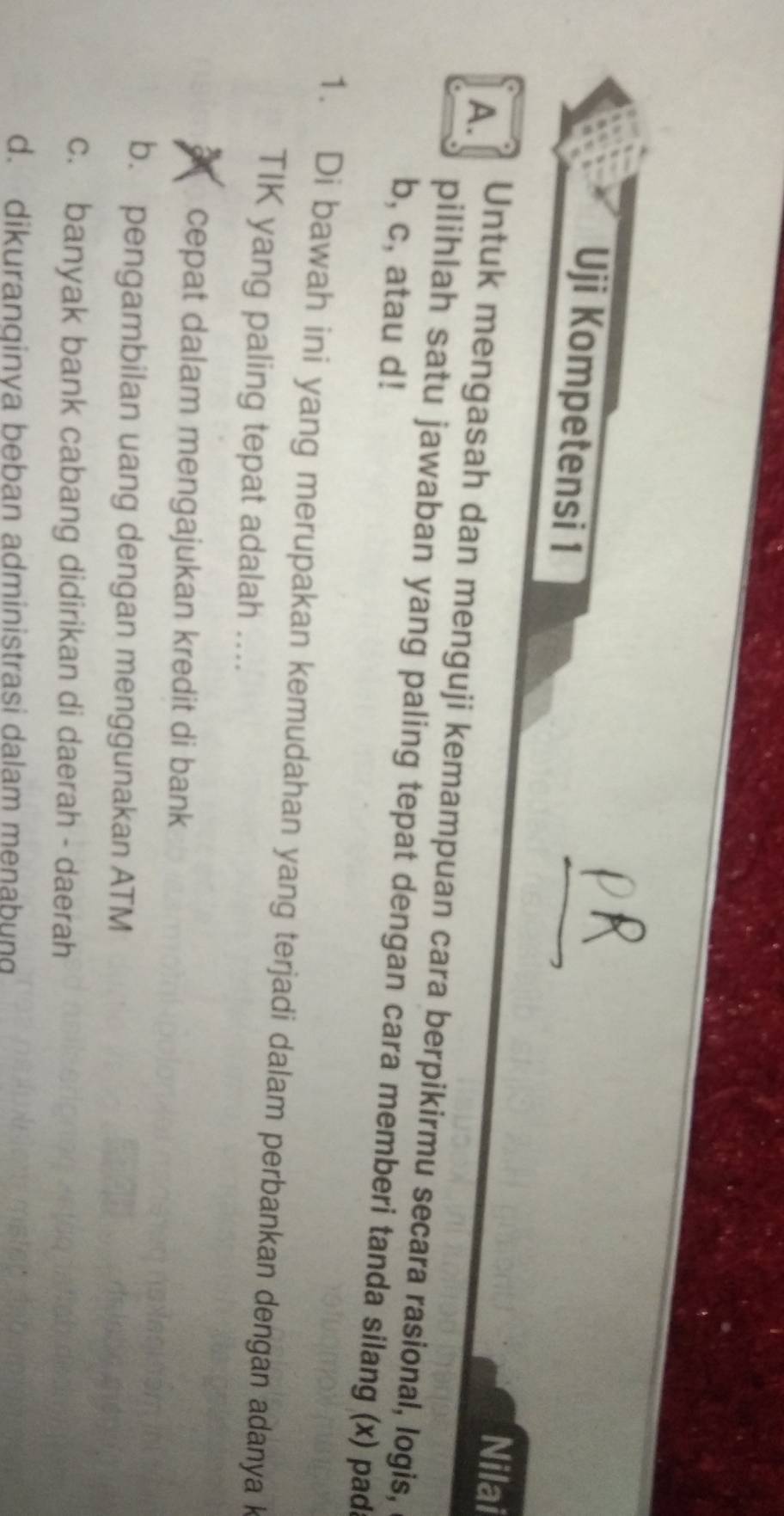 Uji Kompetensi 1 Nilai
A.
Untuk mengasah dan menguji kemampuan cara berpikirmu secara rasional, logis,
pilihlah satu jawaban yang paling tepat dengan cara memberi tanda silang (x) pad
b, c, atau d!
1. Di bawah ini yang merupakan kemudahan yang terjadi dalam perbankan dengan adanya k
TIK yang paling tepat adalah ....
X cepat dalam mengajukan kredit di bank
b. pengambilan uang dengan menggunakan ATM
c. banyak bank cabang didirikan di daerah - daerah
d. dikuranqinva beban administrasi dalam menabung