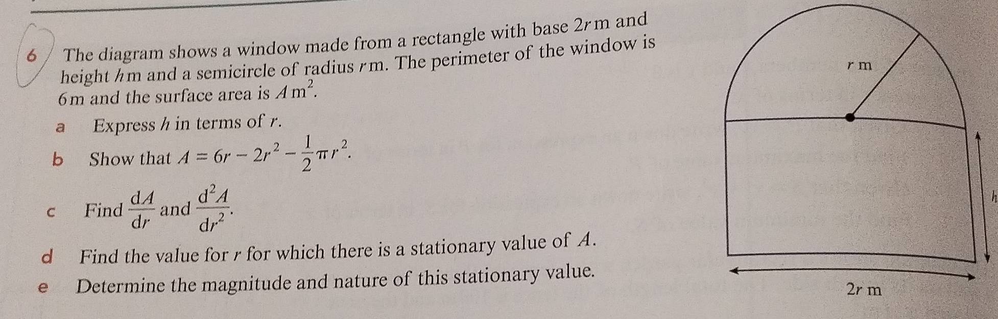 The diagram shows a window made from a rectangle with base 2m and 
height hm and a semicircle of radius m. The perimeter of the window is
6m and the surface area is Am^2. 
a Express h in terms of . 
b Show that A=6r-2r^2- 1/2 π r^2. 
c Find  dA/dr  and  d^2A/dr^2 . h 
d Find the value for r for which there is a stationary value of A. 
e Determine the magnitude and nature of this stationary value.