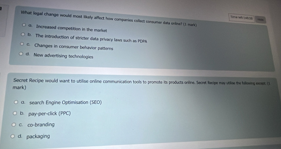 Time left 1:46:28 Kida
What legal change would most likely affect how companies collect consumer data online? (1 mark). Increased competition in the market
b. The introduction of stricter data privacy laws such as PDPA
c. Changes in consumer behavior patterns
d. New advertising technologies
Secret Recipe would want to utilise online communication tools to promote its products online. Secret Recipe may utilise the following except: (1
mark)
a. search Engine Optimisation (SEO)
b. pay-per-click (PPC)
c. co-branding
d. packaging