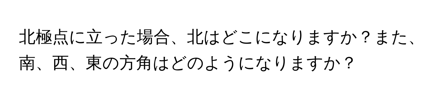 北極点に立った場合、北はどこになりますか？また、南、西、東の方角はどのようになりますか？