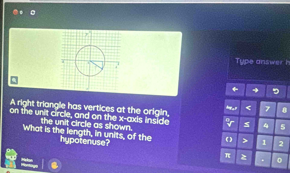 Type answer h 
Q 
A right triangle has vertices at the origin,
7 8
on the unit circle, and on the x-axis inside 
the unit circle as shown.
4 5
What is the length, in units, of the 
> 
hypotenuse? 1 2
π
Melon . 0 
Montoya