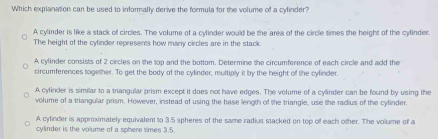 Which explanation can be used to informally derive the formula for the volume of a cylinder?
A cylinder is like a stack of circles. The volume of a cylinder would be the area of the circle times the height of the cylinder.
The height of the cylinder represents how many circles are in the stack.
A cylinder consists of 2 circles on the top and the bottom. Determine the circumference of each circle and add the
circumferences together. To get the body of the cylinder, multiply it by the height of the cylinder.
A cylinder is similar to a triangular prism except it does not have edges. The volume of a cylinder can be found by using the
volume of a triangular prism. However, instead of using the base length of the triangle, use the radius of the cylinder.
A cylinder is approximately equivalent to 3.5 spheres of the same radius stacked on top of each other. The volume of a
cylinder is the volume of a sphere times 3.5.