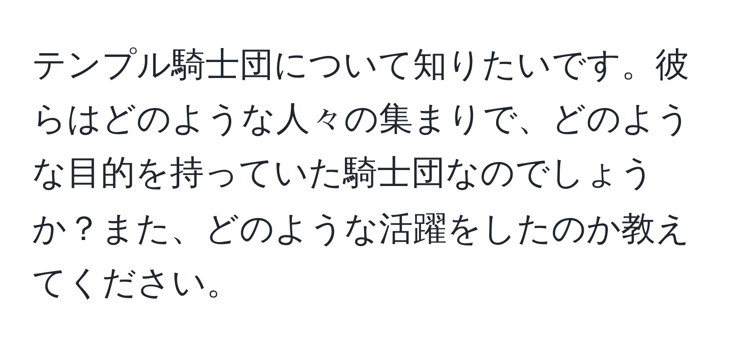 テンプル騎士団について知りたいです。彼らはどのような人々の集まりで、どのような目的を持っていた騎士団なのでしょうか？また、どのような活躍をしたのか教えてください。