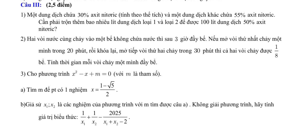 Câu III: (2,5 điểm) 
1) Một dung dịch chứa 30% axit nitơric (tính theo thể tích) và một dung dịch khác chứa 55% axit nitoric. 
Cần phải trộn thêm bao nhiêu lít dung dịch loại 1 và loại 2 để được 100 lít dung dịch 50% axit 
nitoric? 
2) Hai vòi nước cùng chảy vào một bể không chứa nước thì sau 3 giờ đầy bể. Nếu mở vòi thứ nhất chảy một 
mình trong 20 phút, rồi khóa lại, mở tiếp vòi thứ hai chảy trong 30 phút thì cả hai vòi chảy được  1/8 
bề. Tính thời gian mỗi vòi chảy một mình đầy bề. 
3) Cho phương trình x^2-x+m=0 (với m là tham số). 
a) Tìm m để pt có 1 nghiệm x= (1-sqrt(5))/2 . 
b)Giả sử x_1; x_2 là các nghiệm của phương trình với m tìm được câu a) . Không giải phương trình, hãy tính 
giá trị biểu thức: frac 1x_1+frac 1x_2-frac 2025x_1+x_2-2.