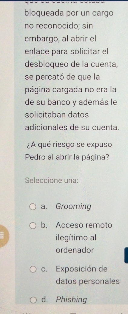 bloqueada por un cargo
no reconocido; sin
embargo, al abrir el
enlace para solicitar el
desbloqueo de la cuenta,
se percató de que la
página cargada no era la
de su banco y además le
solicitaban datos
adicionales de su cuenta.
¿A qué riesgo se expuso
Pedro al abrir la página?
Seleccione una:
a. Grooming
b. Acceso remoto
ilegítimo al
ordenador
c. Exposición de
datos personales
d. Phishing