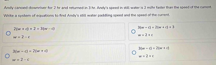 Andy canoed downriver for 2 hr and returned in 3 hr. Andy's speed in still water is 2 mi/hr faster than the speed of the current.
Write a system of equations to find Andy's still water paddling speed and the speed of the current.
2(w+c)+2=3(w-c)
3(w-c)=2(w+c)+3
w=2-c
w=2+c
3(w-c)=2(w+c)
3(w-c)=2(w+c)
w=2+c
w=2-c