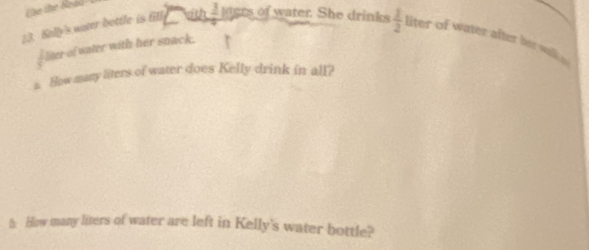 Kally's water bottle is fill wh  1/2 1 of ater. She drinks  1/2  liter of water after ber walk i
 1/9  liter of water with her snack. 
s. How many liters of water does Kelly drink in all? 
h. How many liters of water are left in Kelly's water bottle?