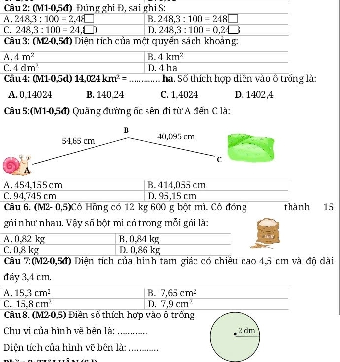 (M1-0,5đ) Đúng ghi Đ, sai ghi S:
A. 248,3:100=2,48□ B. 248,3:100=248□
C. 248,3:100=24,□ ) D. 248,3:100=0,24□
Câu  3: (M2-0,5đ) Diện tích của một quyển sách khoảng:
Câu 4: (M1-0,5đ) 14,024km^2= __ha. Số thích hợp điền vào ô trống là:
A. 0,14024 B. 140,24 C. 1,4024 D. 1402,4
Câu 5:(M1-0,5đ) Quãng đường ốc sên đi từ A đến C là:
B
54,65 cm 40,095 cm
C
A
A. 454,155 cm B. 414,055 cm
C. 94,745 cm D. 95,15 cm
Câu 6. (M2- 0,5)Cô Hồng có 12 kg 600 g bột mì. Cô đóng thành 15
gói như nhau. Vậy số bột mì có trong mỗi gói là:
A. 0,82 kg B. 0,84 kg
C. 0,8 kg D. 0,86 kg
Câu 7:(M2-0,5đ) Diện tích của hình tam giác có chiều cao 4,5 cm và độ dài
đáy 3,4 cm.
A. 15,3cm^2 B. 7,65cm^2
C. 15,8cm^2 D. 7,9cm^2
Câu 8. (M2-0,5) Điền số thích hợp vào ô trống
Chu vi của hình vẽ bên là: _
Diện tích của hình vẽ bên là:_