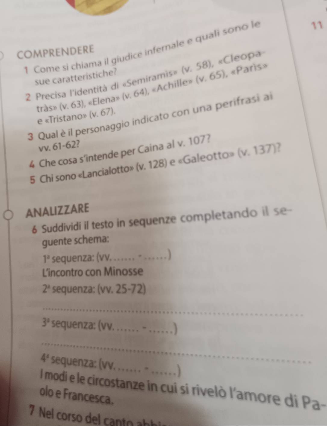 Come si chiama il giudice infernale e quali sono le 
11 
COMPRENDERE 
, «Paris» 
2 Precisa l'identità di «Semiramis» (v.58) , «Cleopa- 
sue caratteristiche? 
tràs» (v.63) , «Elen» a>(v,64) , «Achille» (v.65)
e «Tristano» (v.67). 
3 Qualè il personaggio indicato con una perifrasi al 
vv. 61-62? 
4 Che cosa s’intende per Caina al v. 107? 
5 Chi sono «Lancialotto» (v. 12 8| e «Galeotto» (v.137) 7 
ANALIZZARE 
6 Suddividi il testo in sequenze completando il se-- 
guente schema:
1^a sequenza: (vv, . . . . . , = 
L'incontro con Minosse
2^a sequenza: (vv. 25 2 phi 
_
3^a sequenza: (vv. . . . . _) 
_
4^a sequenza: (vv. . . . . , . - _ 
I modi e le circostanze in cui si rivelò l'amore di Pa- 
olo e Francesca. 
7 Nel corso del canto ab i