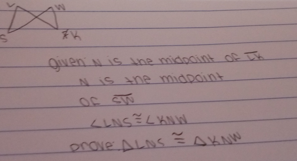 given N is the midpoint of overline LK
N is the midpoint 
OF overline SW
∠ LNS≌ ∠ KNW
prove △ LNS≌ △ KNN