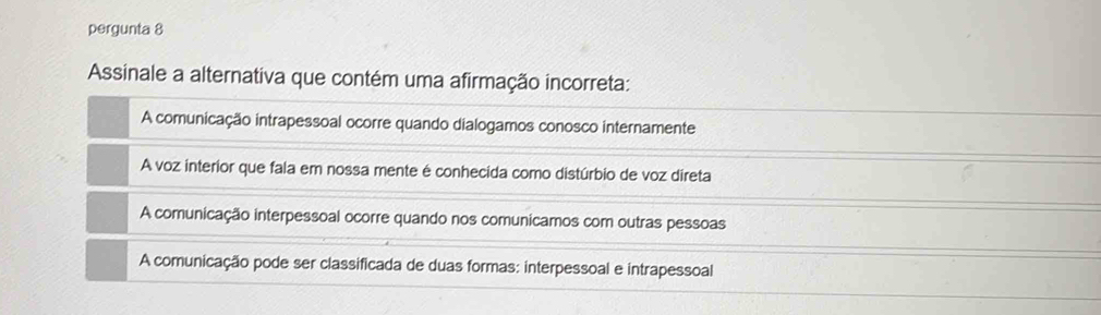 pergunta 8
Assinale a alternativa que contém uma afirmação incorreta:
A comunicação intrapessoal ocorre quando dialogamos conosco internamente
A voz interior que fala em nossa mente é conhecida como distúrbio de voz direta
A comunicação interpessoal ocorre quando nos comunicamos com outras pessoas
A comunicação pode ser classificada de duas formas: interpessoal e intrapessoal