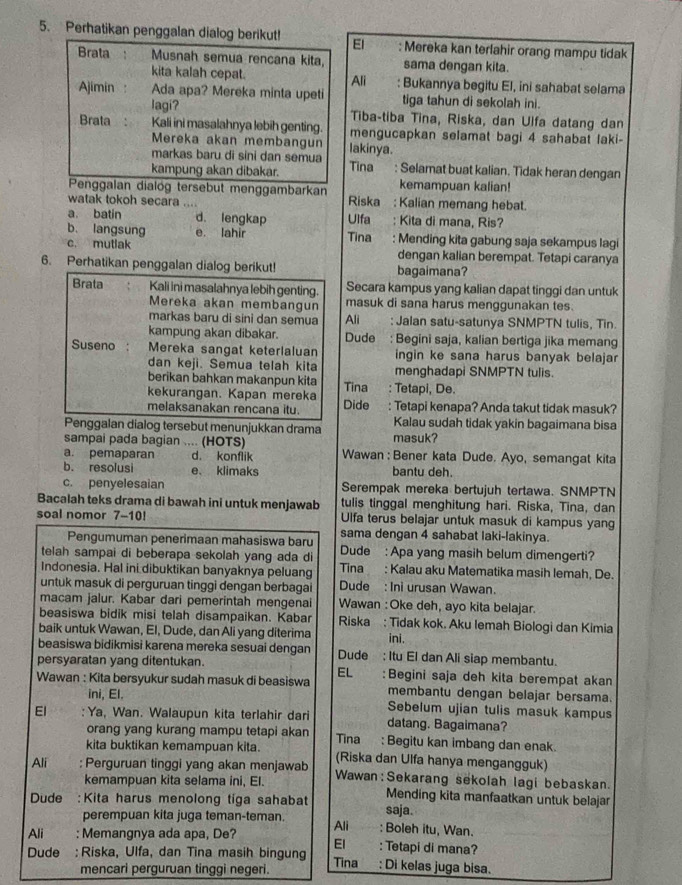 Perhatikan penggalan dialog berikut! El : Mereka kan terlahir orang mampu tidak
Brata Musnah semua rencana kita, sama dengan kita.
kita kalah cepat. Ali : Bukannya begitu El, ini sahabat selama
Ajimin Ada apa? Mereka minta upeti tiga tahun di sekolah ini.
lagi? Tiba-tiba Tina, Riska, dan Ulfa datang dan
Brata Kali ini masalahnya lebih genting mengucapkan selamat bagi 4 sahabat laki-
Mereka akan membangun
markas baru di sini dan semua lakinya.
kampung akan dibakar. Tina : Selamat buat kalian. Tidak heran dengan
kemampuan kalian!
Penggalan dialög tersebut menggambarkan Riska : Kalian memang hebat.
watak tokoh secara ....
a. batin d. lengkap Ulfa : Kita di mana, Ris?
b. langsung e. lahir Tina : Mending kita gabung saja sekampus lagi
c. mutlak dengan kalian berempat. Tetapi caranya
6. Perhatikan penggalan dialog berikut! bagaimana?
Brata Kali ini masalahnya lebih genting. Secara kampus yang kalian dapat tinggi dan untuk
Mereka akan membangun masuk di sana harus menggunakan tes.
markas baru di sini dan semua Ali  : Jalan satu-satunya SNMPTN tulis, Tin
kampung akan dibakar. Dude : Begini saja, kalian bertiga jika memang
Suseno Mereka sangat keterlaluan ingin ke sana harus banyak belajar
dan keji. Semua telah kita menghadapi SNMPTN tulis.
berikan bahkan makanpun kita Tina : Tetapi, De.
kekurangan. Kapan mereka Dide : Tetapi kenapa? Anda takut tidak masuk?
melaksanakan rencana itu.
Penggalan dialog tersebut menunjukkan drama Kalau sudah tidak yakin bagaimana bisa
sampai pada bagian .... (HOTS) masuk?
a. pemaparan d. konflik Wawan : Bener kata Dude. Ayo, semangat kita
b. resolusi e、 klimaks bantu deh.
c. penyelesaian Serempak mereka bertujuh tertawa. SNMPTN
Bacalah teks drama di bawah ini untuk menjawab tulis tinggal menghitung hari. Riska, Tina, dan
soal nomor 7-10! Ulfa terus belajar untuk masuk di kampus yang
Pengumuman penerimaan mahasiswa baru sama dengan 4 sahabat laki-lakinya.
telah sampai di beberapa sekolah yang ada di Dude : Apa yang masih belum dimengerti?
Indonesia. Hal ini dibuktikan banyaknya peluang Tina : Kalau aku Matematika masih lemah, De.
untuk masuk di perguruan tinggi dengan berbagai Dude : Ini urusan Wawan.
macam jalur. Kabar dari pemerintah mengenai Wawan : Oke deh, ayo kita belajar.
beasiswa bidik misi telah disampaikan. Kabar Riska : Tidak kok. Aku lemah Biologi dan Kimia
baik untuk Wawan, El, Dude, dan Ali yang diterima ini.
beasiswa bidikmisi karena mereka sesuai dengan Dude : Itu El dan Ali siap membantu.
persyaratan yang ditentukan.
EL
Wawan : Kita bersyukur sudah masuk di beasiswa :Begini saja deh kita berempat akan
ini, El.
membantu dengan belajar bersama.
El :Ya, Wan. Walaupun kita terlahir dari Sebelum ujian tulis masuk kampus
orang yang kurang mampu tetapi akan datang. Bagaimana?
kita buktikan kemampuan kita. Tina : Begitu kan imbang dan enak.
(Riska dan Ulfa hanya mengangguk)
Ali : Perguruan tinggi yang akan menjawab Wawan:Sekarang sekolah lagi bebaskan.
kemampuan kita selama ini, El.
Dude : Kita harus menolong tiga sahabat Mending kita manfaatkan untuk belajar
saja.
perempuan kita juga teman-teman. Ali : Boleh itu, Wan.
Ali : Memangnya ada apa, De? El : Tetapi di mana?
Dude : Riska, Ulfa, dan Tina masih bingung Tina : Di kelas juga bisa.
mencari perguruan tinggi negeri.